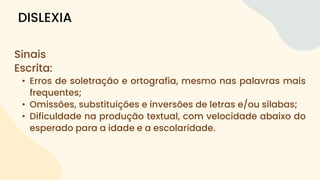 Sinais
Escrita:
• Erros de soletração e ortografia, mesmo nas palavras mais
frequentes;
• Omissões, substituições e inversões de letras e/ou sílabas;
• Dificuldade na produção textual, com velocidade abaixo do
esperado para a idade e a escolaridade.
DISLEXIA
 