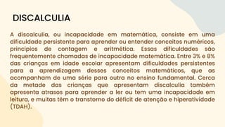 A discalculia, ou incapacidade em matemática, consiste em uma
dificuldade persistente para aprender ou entender conceitos numéricos,
princípios de contagem e aritmética. Essas dificuldades são
frequentemente chamadas de incapacidade matemática. Entre 3% e 8%
das crianças em idade escolar apresentam dificuldades persistentes
para a aprendizagem desses conceitos matemáticos, que as
acompanham de uma série para outra no ensino fundamental. Cerca
da metade das crianças que apresentam discalculia também
apresenta atrasos para aprender a ler ou tem uma incapacidade em
leitura, e muitas têm o transtorno do déficit de atenção e hiperatividade
(TDAH).
DISCALCULIA
 