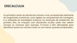 Os primeiros sinais de discalculia incluem uma compreensão deficiente
de magnitudes numéricas, uma rigidez na compreensão da contagem,
e a utilização de estratégias imaturas na resolução de problemas. No
primeiro ano, as crianças com discalculia muitas vezes não sabem
nomear os números (por exemplo, 9=nove) e têm dificuldade para
identificar qual é um número maior ou um menor, quando comparados.
DISCALCULIA
 