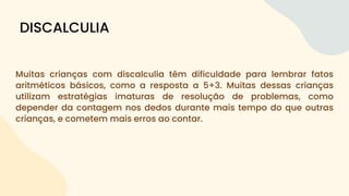 Muitas crianças com discalculia têm dificuldade para lembrar fatos
aritméticos básicos, como a resposta a 5+3. Muitas dessas crianças
utilizam estratégias imaturas de resolução de problemas, como
depender da contagem nos dedos durante mais tempo do que outras
crianças, e cometem mais erros ao contar.
DISCALCULIA
 