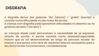 A disgrafia deriva das palavras "dis" (desvio) + "grafia" (escrita) e
consiste numa dificuldade no ato motor da escrita.
A criança com disgrafia pode apresentar dificuldades no desenho ou no
grafismo da letra ("má letra").
As crianças desde cedo demonstram a necessidade de se expressar
através da escrita. A escrita consiste numa destreza/capacidade
motora que se vai desenvolvendo ao longo do percurso escolar da
criança e que possui uma série de requisitos básicos necessários para o
seu bom/correto funcionamento, nomeadamente
DISGRAFIA
 
