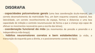 - capacidades psicomotoras gerais (uma boa coordenação óculo-manual, um
correto desenvolvimento da motricidade fina, um bom esquema corporal, espacial, boa
lateralidade, um correto reconhecimento do espaço, formas e distancias e uma boa
capacidade de inibição e controlo neuromuscular de forma a que a criança seja capaz de
efetuar os movimentos necessários para a escrita das letras);
- coordenação funcional da mão (os movimentos de pressão e preensão e a
independência mão-braço);
- hábitos neuromotores corretos e bem estabelecidos (a visão, a
transcrição da esquerda para a direita, e o posicionamento correto do lápis).
DISGRAFIA
 
