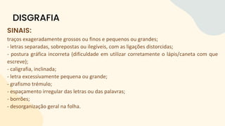 SINAIS:
traços exageradamente grossos ou finos e pequenos ou grandes;
- letras separadas, sobrepostas ou ilegíveis, com as ligações distorcidas;
- postura gráfica incorreta (dificuldade em utilizar corretamente o lápis/caneta com que
escreve);
- caligrafia, inclinada;
- letra excessivamente pequena ou grande;
- grafismo trémulo;
- espaçamento irregular das letras ou das palavras;
- borrões;
- desorganização geral na folha.
DISGRAFIA
 