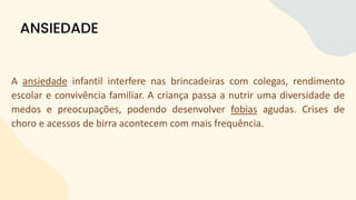 A ansiedade infantil interfere nas brincadeiras com colegas, rendimento
escolar e convivência familiar. A criança passa a nutrir uma diversidade de
medos e preocupações, podendo desenvolver fobias agudas. Crises de
choro e acessos de birra acontecem com mais frequência.
ANSIEDADE
 