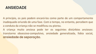 A princípio, os pais podem encará-los como parte de um comportamento
inadequado oriundo de uma fase. Com o tempo, no entanto, percebem que
a conduta da criança não se modificou ou piorou.
A criança muito ansiosa pode ter os seguintes distúrbios ansiosos:
transtorno obsessivo-compulsivo, ansiedade generalizada, fobia social,
ansiedade de separação.
ANSIEDADE
 