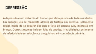 A depressão é um distúrbio do humor que afeta pessoas de todas as idades.
Em crianças, ela se manifesta através da tristeza em excesso, isolamento
social, medo de se separar dos pais e falta de energia e/ou interesse em
brincar. Outros sintomas incluem falta de apetite, irritabilidade, sentimento
de inferioridade em relação aos amiguinhos, e incontinência urinária.
DEPRESSÃO
 