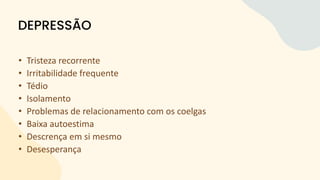 • Tristeza recorrente
• Irritabilidade frequente
• Tédio
• Isolamento
• Problemas de relacionamento com os coelgas
• Baixa autoestima
• Descrença em si mesmo
• Desesperança
DEPRESSÃO
 