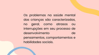Os problemas na saúde mental
das crianças são caracterizadas,
no geral, como atrasos ou
interrupções em seu processo de
desenvolvimento de
pensamentos, comportamentos e
habilidades sociais.
 