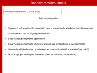 Desenvolvimento Infantil
Período pré-operatório (2 a 7/8 anos)
 Organismo estruturalmente capacitado para o exercício de atividades psicológicas mais
complexas (ex: uso da linguagem articulada).
 2 aos 4 anos: pensamento egocêntrico
 4 aos 7 anos: pensamento intuitivo (a criança usa a inteligência e o pensamento).
 Não aceita a ideia do acaso e tudo deve ter uma explicação (é a fase dos "por quês").
 Já pode agir por simulação, “como se” (ideia de fantasias, super-heróis).
Período pré-escolar
 