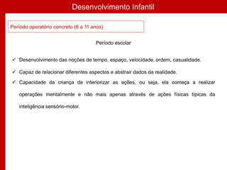 Desenvolvimento Infantil
Período operatório concreto (8 a 11 anos)
Período escolar
 Desenvolvimento das noções de tempo, espaço, velocidade, ordem, casualidade.
 Capaz de relacionar diferentes aspectos e abstrair dados da realidade.
 Capacidade da criança de interiorizar as ações, ou seja, ela começa a realizar
operações mentalmente e não mais apenas através de ações físicas típicas da
inteligência sensório-motor.
 
