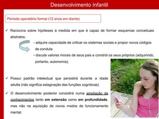 Desenvolvimento Infantil
Período operatório formal (12 anos em diante)
 Raciocina sobre hipóteses à medida em que é capaz de formar esquemas conceituais
abstratos.
- adquire capacidade de criticar os sistemas sociais e propor novos códigos
de conduta
- discute valores morais de seus pais e constrói os seus próprios (adquirindo,
portanto, autonomia);
 Possui padrão intelectual que persistirá durante a idade
adulta (não significa estagnação das funções cognitivas).
 O desenvolvimento posterior consistirá numa ampliação de
conhecimentos tanto em extensão como em profundidade,
mas não na aquisição de novos modos de funcionamento
mental.
 