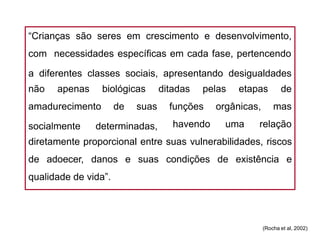 “Crianças são seres em crescimento e desenvolvimento,
com necessidades específicas em cada fase, pertencendo
a diferentes classes sociais, apresentando desigualdades
não apenas biológicas ditadas pelas etapas de
amadurecimento de suas mas
socialmente determinadas,
funções orgânicas,
havendo uma relação
diretamente proporcional entre suas vulnerabilidades, riscos
de adoecer, danos e suas condições de existência e
qualidade de vida”.
(Rocha et al, 2002)
 