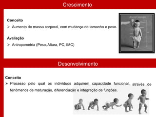 Crescimento
Desenvolvimento
Conceito
 Aumento de massa corporal, com mudança de tamanho e peso.
Avaliação
 Antropometria (Peso, Altura, PC, IMC)
através de
Conceito
 Processo pelo qual os indivíduos adquirem capacidade funcional,
fenômenos de maturação, diferenciação e integração de funções.
 