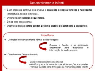 Desenvolvimento Infantil
 É um processo contínuo que envolve a aquisição de novas funções e habilidades
(intelectuais, sociais e motoras).
 Ordenado por estágios sequenciais.
 Único para cada criança.
 Ocorre na direção céfalo-caudal, próximo-distal e do geral para o específico.
e se necessário,
diagnóstico e
intervenção de modo precoce.
 Crescimento e Desenvolvimento
-Eixos centrais da atenção à criança
-Identifica grupos de maior risco para intervenções apropriadas
-Promove cuidado para diminuição da morbimortalidade infantil
Importância
 Conhecer o desenvolvimento normal e suas variações
Orientar a família,
encaminhar para
 