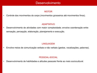 Desenvolvimento
MOTOR
• Controle dos movimentos do corpo (movimentos grosseiros até movimentos finos).
ADAPTATIVO
• Desenvolvimento de atividades com maior complexidade; envolve coordenação entre
sensação, percepção, elaboração, planejamento e execução.
LINGUAGEM
• Envolve meios de comunicação verbais e não verbais (gestos, vocalizações, palavras).
PESSOAL-SOCIAL
• Desenvolvimento de habilidades e atitudes pessoais frente ao meio sociocultural.
 