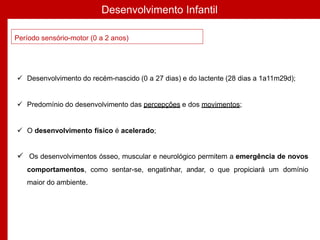 Desenvolvimento Infantil
Período sensório-motor (0 a 2 anos)
 Desenvolvimento do recém-nascido (0 a 27 dias) e do lactente (28 dias a 1a11m29d);
 Predomínio do desenvolvimento das percepções e dos movimentos;
 O desenvolvimento físico é acelerado;
 Os desenvolvimentos ósseo, muscular e neurológico permitem a emergência de novos
comportamentos, como sentar-se, engatinhar, andar, o que propiciará um domínio
maior do ambiente.
 