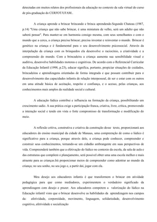 detectadas em muitos relatos dos profissionais da educação no contexto da sala virtual do curso
de pós-graduação do CERFOT/UFAM..
A criança aprende a brincar brincando e brinca aprendendo.Segundo Chateau (1987,
p.14) "Uma criança que não sabe brincar, é uma miniatura de velho, será um adulto que não
saberá pensar". Para manter-se em harmonia consigo mesma, com seus semelhantes e com o
mundo que a cerca, a criança precisa brincar; precisa inventar e reinventar o mundo. Brincar é
genético na criança e é fundamental para o seu desenvolvimento psicossocial. Através da
interpelação da criança com os brinquedos ela desenvolve o raciocínio, a criatividade e a
compreensão do mundo. Com a brincadeira a criança aumenta sua sensibilidade visual e
auditiva, desenvolve habilidades motoras e cognitivas. De acordo com o Referencial Curricular
da Educação Infantil (1998, p.23), educar significa, portanto, propiciar situações de cuidados,
brincadeiras e aprendizagens orientadas de forma integrada e que possam contribuir para o
desenvolvimento das capacidades infantis de relação interpessoal, de ser e estar com os outros
em uma atitude básica de aceitação, respeito e confiança, e o acesso, pelas crianças, aos
conhecimentos mais amplos da realidade social e cultural.
A educação lúdica contribui e influencia na formação da criança, possibilitando um
crescimento sadio. A sua prática exige a participação franca, criativa, livre, crítica, promovendo
a interação social e tendo em vista o forte compromisso de transformação e modificação do
meio.
A reflexão critiva, construtiva e criativa da construção desse texto, proporcionará aos
educadores do ensino municipal da cidade de Manaus, uma compreenção de como o lúdico é
significativo para a criança, porque através dele, a criança pode conhecer, compreender e
construir seus conhecimentos, tornando-se um cidadão ambrangente em suas perspectivas de
vida. Compreenderá também que a efetivação do lúdico no contexto da escola, da sala de aula e
das estruturas que compõem o planejamento, será possivel obter uma uma escola melhor e mais
atraente para as crianças.Irá proporcionar meios de compreender como adentrar ao mundo da
criança; no seu sonho, no seu jogo e, a partir daí, jogar com ela.
Meu desejo aos educadores infantis é que transformem o brincar em atividade
pedagógica para que como mediadores, experimentem o verdadeiro significado da
aprendizagem com desejo e prazer. Aos educadores competem a valorização do lúdico na
Educação infantil visto que o brincar desenvolve as habilidades da aprendizagem nos campos
da: afetividade, corporeidade, movimento, linguagem, solidariedade, desenvolvimento
cognitivo, afetividade e socialização
 