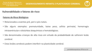 DESENVOLVIMENTO INFANTIL E PLASTICIDADE CEREBRAL
portaldeboaspraticas.iff.fiocruz.br
Fatores de Risco Biológicos
• Relacionados a eventos pré, peri e pós-natais.
• São alguns exemplos: prematuridade, baixo peso, asfixia perinatal, hemorragia
intraventricular e distúrbios bioquímicos e hematológicos.
• São denominadas crianças de alto risco em virtude da probabilidade de sofrerem lesão
cerebral.
• Estas lesões cerebrais podem interferir na plasticidade cerebral.
Vulnerabilidade e fatores de risco
 
