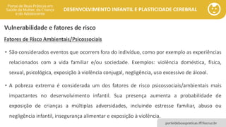 DESENVOLVIMENTO INFANTIL E PLASTICIDADE CEREBRAL
portaldeboaspraticas.iff.fiocruz.br
Vulnerabilidade e fatores de risco
Fatores de Risco Ambientais/Psicossociais
• São considerados eventos que ocorrem fora do indivíduo, como por exemplo as experiências
relacionados com a vida familiar e/ou sociedade. Exemplos: violência doméstica, física,
sexual, psicológica, exposição à violência conjugal, negligência, uso excessivo de álcool.
• A pobreza extrema é considerada um dos fatores de risco psicossociais/ambientais mais
impactantes no desenvolvimento infantil. Sua presença aumenta a probabilidade de
exposição de crianças a múltiplas adversidades, incluindo estresse familiar, abuso ou
negligência infantil, insegurança alimentar e exposição à violência.
 