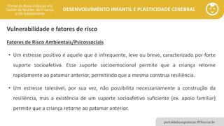 DESENVOLVIMENTO INFANTIL E PLASTICIDADE CEREBRAL
portaldeboaspraticas.iff.fiocruz.br
Vulnerabilidade e fatores de risco
Fatores de Risco Ambientais/Psicossociais
• Um estresse positivo é aquele que é infrequente, leve ou breve, caracterizado por forte
suporte socioafetivo. Esse suporte socioemocional permite que a criança retorne
rapidamente ao patamar anterior, permitindo que a mesma construa resiliência.
• Um estresse tolerável, por sua vez, não possibilita necessariamente a construção da
resiliência, mas a existência de um suporte socioafetivo suficiente (ex. apoio familiar)
permite que a criança retorne ao patamar anterior.
 