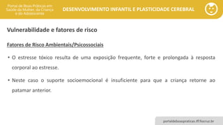 DESENVOLVIMENTO INFANTIL E PLASTICIDADE CEREBRAL
portaldeboaspraticas.iff.fiocruz.br
Vulnerabilidade e fatores de risco
Fatores de Risco Ambientais/Psicossociais
• O estresse tóxico resulta de uma exposição frequente, forte e prolongada à resposta
corporal ao estresse.
• Neste caso o suporte socioemocional é insuficiente para que a criança retorne ao
patamar anterior.
 