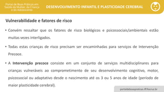 DESENVOLVIMENTO INFANTIL E PLASTICIDADE CEREBRAL
portaldeboaspraticas.iff.fiocruz.br
Vulnerabilidade e fatores de risco
• Convém ressaltar que os fatores de risco biológicos e psicossociais/ambientais estão
muitas vezes interligados.
• Todas estas crianças de risco precisam ser encaminhadas para serviços de Intervenção
Precoce.
• A Intervenção precoce consiste em um conjunto de serviços multidisciplinares para
crianças vulneráveis ao comprometimento de seu desenvolvimento cognitivo, motor,
psicossocial ou adaptativo desde o nascimento até os 3 ou 5 anos de idade (período de
maior plasticidade cerebral).
 