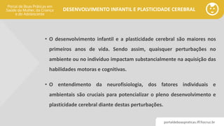 portaldeboaspraticas.iff.fiocruz.br
DESENVOLVIMENTO INFANTIL E PLASTICIDADE CEREBRAL
• O desenvolvimento infantil e a plasticidade cerebral são maiores nos
primeiros anos de vida. Sendo assim, quaisquer perturbações no
ambiente ou no indivíduo impactam substancialmente na aquisição das
habilidades motoras e cognitivas.
• O entendimento da neurofisiologia, dos fatores individuais e
ambientais são cruciais para potencializar o pleno desenvolvimento e
plasticidade cerebral diante destas perturbações.
 