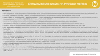 portaldeboaspraticas.iff.fiocruz.br
DESENVOLVIMENTO INFANTIL E PLASTICIDADE CEREBRAL
Referências
• Black MM, Walker SP, Fernald LCH, Andersen CT, DiGirolamo AM, Lu C, et al. Early childhood development coming of age: science through the life course. Lancet. 2017;389(10064):77–90.
• COELHO, R., FERREIRA, J.P., SUKIENNIK, R., HALPEN, R. Child development in primary care: a surveillance proposal. Jornal de Pediatria, 92:505-11, 2016.
• Walker SP, Wachs TD, Gardner JM, Lozoff B, Wasserman GA, Pollitt E, Carter JA; International Child Development Steering Group. Child development: risk factors for adverse outcomes in
developing countries. Lancet. 2007 Jan 13;369(9556):145-57. Review. PubMed PMID: 17223478.
• Comitê Científico do Núcleo Ciência Pela Infância (2014). Estudo nº 1: O Impacto do Desenvolvimento na Primeira Infância sobre a Aprendizagem.
• National Scientific Council on the Developing Child (2007). The Timing and Quality of Early Experiences Combine to Shape Brain Architecture: Working Paper 5.
• Shonkoff JP, Meisels SJ. Handbook of early childhood intervention. 1st ed. Cambridge University Press, editor. New York: Cambridge University Press; 2000. 734 p.
• WHO. World Health Organization. Developmental Difficulties in Early Childhood Prevention, early identification, assessment and intervention in low- and middle-income countries: A
Review, 2012.
• Shonkoff JP, Garner AS; Committee on Psychosocial Aspects of Child and Family Health; Committee on Early Childhood, Adoption, and Dependent Care; Section on Developmental and
Behavioral Pediatrics. The lifelong effects of early childhood adversity and toxic stress. Pediatrics. 2012 Jan;129(1):e232-46. doi: 10.1542/peds.2011-2663. Epub 2011 Dec 26. PubMed
PMID: 22201156.
• Richter LM, Daelmans B, Lombardi J, Heymann J, Boo FL, Behrman JR, et al. Investing in the foundation of sustainable development : pathways to scale up for early childhood
development. Lancet. 2017;389:103–18.
• Reynolds AJ, Temple JA, Ou SR, Robertson DL, Mersky JP, Topitzes JW, Niles MD. Effects of a school-based, early childhood intervention on adult health and well-being: a 19-year follow-up
of low-income families. Arch Pediatr Adolesc Med. 2007 Aug;161(8):730-9. PubMed PMID: 17679653.
• Fernald LCH, Kariger P, Engle P, Raikes A. Examining Early Child Development in Low-Income Countries: A toolkit for the assessment of children in the first five years of life. In: The World
Bank [Internet]. 2009. p. 1–133.
• National Scientific Council on the Developing Child (2010). Early Experiences Can Alter Gene Expression and Affect Long-Term Development: Working Paper No. 10.
• Couperus JW, Nelson C. Early Brain Development and Plasticity. In: McCartney K, Phillips D, editors. Handbook of Early Childhood Development. 1st ed. New York: Blackwell Publishing;
2006. p. 85–105.
 