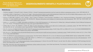 portaldeboaspraticas.iff.fiocruz.br
DESENVOLVIMENTO INFANTIL E PLASTICIDADE CEREBRAL
Referências
• Grantham-mcgregor S, Cheung YB, Cueto S, Glewwe P, Richter L, Strupp B. Developmental potential in the first 5 years for children in developing countries. Lancet. 2007;369(1):60–70.
• McDonald S, Kehler H, Bayrampour H, Fraser-Lee N, Tough S. Risk and protective factors in early child development: Results from the All Our Babies (AOB) pregnancy cohort. Res Dev
Disabil. 2016 Nov;58:20-30. doi: 10.1016/j.ridd.2016.08.010. Epub 2016 Aug 30. PubMed PMID: 27587353.
• Daelmans B, Black MM, Lombardi J, Lucas J, Richter L, Silver K, Britto P, Yoshikawa H, Perez-Escamilla R, MacMillan H, Dua T, Bouhouch RR, Bhutta Z, Darmstadt GL, Rao N; steering
committee of a new scientific series on early child development. Effective interventions and strategies for improving early child development. BMJ. 2015 Sep 14;351:h4029. doi:
10.1136/bmj.h4029. PubMed PMID: 26371213.
• Masten, A. S., & Gewirtz, A. H. (2008). Vulnerability and Resilience in Early Child Development. In K. McCartney, & D. Phillips (Eds.), Blackwell Handbook of Early Childhood Development
(pp. 22-43). Malden, MA: Blackwell Publishing Ltd. https://doi.org/10.1002/9780470757703.ch2
• Hadders-Algra M, Boxum AG, Hielkema T, Hamer EG. Effect of early intervention in infants at very high risk of cerebral palsy: a systematic review. Dev Med Child Neurol. 2017
Mar;59(3):246-258. doi: 10.1111/dmcn.13331. Epub 2016 Dec 7. Review. PubMed PMID: 27925172.
• Glass HC, Costarino AT, Stayer SA, Brett CM, Cladis F, Davis PJ. Outcomes for extremely premature infants. Anesth Analg. 2015 Jun;120(6):1337-51. doi: 10.1213/ANE.0000000000000705.
Review. PubMed PMID: 25988638; PubMed Central PMCID: PMC4438860.
• Bell, Kerry et al. “The impact of pre and perinatal lifestyle factors on child long term health and social outcomes: a systematic review.” Health economics review vol. 8,1 2. 24 Jan. 2018,
doi:10.1186/s13561-018-0186-6.
• Huston AC, Bentley AC. Human development in societal context. Annu Rev Psychol. 2010;61:411-37, C1. doi: 10.1146/annurev.psych.093008.100442. Review. PubMed PMID: 19572786.
• Walker SP, Wachs TD, Grantham-McGregor S, Black MM, Nelson C a, Huffman SL, et al. Inequality in early childhood: risk and protective factors for early child development. Lancet
[Internet]. 2011 Oct 8 [cited 2014 Jan 9];378(9799):1325–38.
• Bronfenbrenner U, Morris P a. The Bioecological Model of Human Development. In: Damon W, Lerner RM, Pearson E, van der Veere CN, editors. Handbook of Child Psychology [Internet].
6th ed. John Wiley & Sons; 2007. p. 793–828.
• Black MM, Hurley KM. Early child development programmes: further evidence for action. Lancet Glob Heal [Internet]. The Author(s). Published by Elsevier Ltd. This is an Open Access
article under the CC BY license; 2016;4(8):e505–6.
 