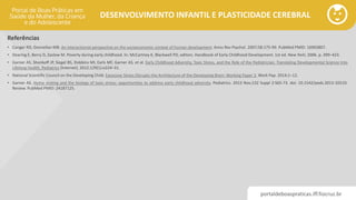 portaldeboaspraticas.iff.fiocruz.br
DESENVOLVIMENTO INFANTIL E PLASTICIDADE CEREBRAL
Referências
• Conger RD, Donnellan MB. An interactionist perspective on the socioeconomic context of human development. Annu Rev Psychol. 2007;58:175-99. PubMed PMID: 16903807.
• Dearing E, Berry D, Zaslow M. Poverty during early childhood. In: McCartney K, Blackwell PD, editors. Handbook of Early Childhood Development. 1st ed. New York; 2006. p. 399–423.
• Garner AS, Shonkoff JP, Siegel BS, Dobbins MI, Earls MF, Garner AS, et al. Early Childhood Adversity, Toxic Stress, and the Role of the Pediatrician: Translating Developmental Science Into
Lifelong Health. Pediatrics [Internet]. 2012;129(1):e224–31.
• National Scientific Council on the Developing Child. Excessive Stress Disrupts the Architecture of the Developing Brain: Working Paper 3. Work Pap. 2014;1–12.
• Garner AS. Home visiting and the biology of toxic stress: opportunities to address early childhood adversity. Pediatrics. 2013 Nov;132 Suppl 2:S65-73. doi: 10.1542/peds.2013-1021D.
Review. PubMed PMID: 24187125.
 