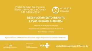 ATENÇÃO À
CRIANÇA
portaldeboaspraticas.iff.fiocruz.br
Material de 09 de agosto de 2019
Disponível em: portaldeboaspraticas.iff.fiocruz.br
Eixo: Atenção à Criança
Aprofunde seus conhecimentos acessando artigos disponíveis na biblioteca do Portal.
DESENVOLVIMENTO INFANTIL
E PLASTICIDADE CEREBRAL
 