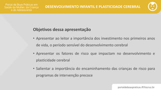 portaldeboaspraticas.iff.fiocruz.br
DESENVOLVIMENTO INFANTIL E PLASTICIDADE CEREBRAL
Objetivos dessa apresentação
• Apresentar ao leitor a importância dos investimento nos primeiros anos
de vida, o período sensível do desenvolvimento cerebral
• Apresentar os fatores de risco que impactam no desenvolvimento e
plasticidade cerebral
• Salientar a importância do encaminhamento das crianças de risco para
programas de intervenção precoce
 