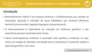 DESENVOLVIMENTO INFANTIL E PLASTICIDADE CEREBRAL
portaldeboaspraticas.iff.fiocruz.br
Introdução
• Desenvolvimento infantil é um processo dinâmico e multidimensional que consiste na
construção, aquisição e interação de novas habilidades que envolvem diferentes
domínios (sensoriomotor, cognição-linguagem e socioemocional).
• O desenvolvimento é dependente da interação de influências genéticas e das
experiências pessoais vivenciadas pela criança.
• Teorias contemporâneas enfatizam a associação entre genética e ambiente, ou seja,
existe uma relação de interação e correlação entre os fenômenos. O ambiente modera a
expressão genética e vice-versa.
 