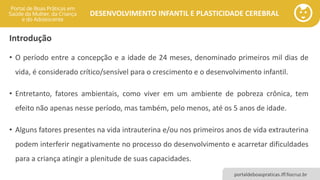 DESENVOLVIMENTO INFANTIL E PLASTICIDADE CEREBRAL
portaldeboaspraticas.iff.fiocruz.br
Introdução
• O período entre a concepção e a idade de 24 meses, denominado primeiros mil dias de
vida, é considerado crítico/sensível para o crescimento e o desenvolvimento infantil.
• Entretanto, fatores ambientais, como viver em um ambiente de pobreza crônica, tem
efeito não apenas nesse período, mas também, pelo menos, até os 5 anos de idade.
• Alguns fatores presentes na vida intrauterina e/ou nos primeiros anos de vida extrauterina
podem interferir negativamente no processo do desenvolvimento e acarretar dificuldades
para a criança atingir a plenitude de suas capacidades.
 