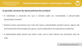 DESENVOLVIMENTO INFANTIL E PLASTICIDADE CEREBRAL
portaldeboaspraticas.iff.fiocruz.br
O período sensível do desenvolvimento cerebral
• A habilidade e extensão em que o cérebro pode ser remodelado é denominado
plasticidade cerebral.
• Existem vários mecanismos por meio dos quais a plasticidade cerebral ocorre: alguns são
primariamente direcionados por genes, outros dependem da experiência ambiental.
• A plasticidade pode ocorrer por toda a vida, mas é mais intensa nos primeiros anos de
vida.
 