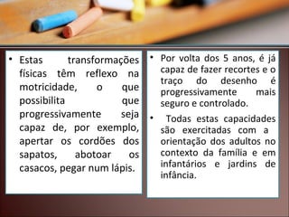 • Estas
transformações • Por volta dos 5 anos, é já
capaz de fazer recortes e o
físicas têm reflexo na
traço do desenho é
motricidade,
o
que
progressivamente
mais
possibilita
que
seguro e controlado.
progressivamente
seja • Todas estas capacidades
capaz de, por exemplo,
são exercitadas com a
apertar os cordões dos
orientação dos adultos no
contexto da família e em
sapatos,
abotoar
os
infantários e jardins de
casacos, pegar num lápis.
infância.

 