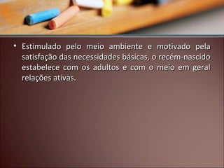 • Estimulado pelo meio ambiente e motivado pela
satisfação das necessidades básicas, o recém-nascido
estabelece com os adultos e com o meio em geral
relações ativas.

 