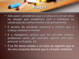 Piaget
• Este autor considerava que a criança era um ser ativo
na relação que estabelece com a realidade na
construção do conhecimento e do pensamento.
• É através da atividade sensorial e motora que a
criança conhece o mundo.
• É a inteligência prática que lhe permite resolver
problemas como, por exemplo, agarrar uma bola,
procurar a chupeta, etc.
• É no fim deste estádio e no início do seguinte que se
dá uma conquista decisiva que é a função simbólica.

 