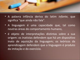 • A palavra infância deriva do latim infante, que
significa "que ainda não fala".
• A linguagem é uma capacidade que, tal como
noutras áreas do comportamento humano,
• é objeto de interpretações distintas sobre a sua
origem: os inatistas defendem que há um dispositivo
inato de aquisição da linguagem; os teóricos da
aprendizagem defendem que a linguagem é produto
da imitação e do exercício.

 