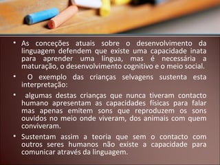 • As conceções atuais sobre o desenvolvimento da
linguagem defendem que existe uma capacidade inata
para aprender uma língua, mas é necessária a
maturação, o desenvolvimento cognitivo e o meio social.
• O exemplo das crianças selvagens sustenta esta
interpretação:
• algumas destas crianças que nunca tiveram contacto
humano apresentam as capacidades físicas para falar
mas apenas emitem sons que reproduzem os sons
ouvidos no meio onde viveram, dos animais com quem
conviveram.
• Sustentam assim a teoria que sem o contacto com
outros seres humanos não existe a capacidade para
comunicar através da linguagem.

 