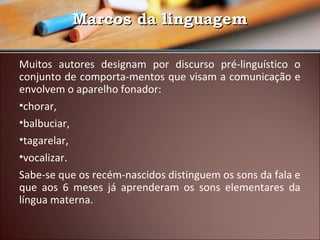 Marcos da linguagem
Muitos autores designam por discurso pré-linguístico o
conjunto de comporta-mentos que visam a comunicação e
envolvem o aparelho fonador:
•chorar,
•balbuciar,
•tagarelar,
•vocalizar.
Sabe-se que os recém-nascidos distinguem os sons da fala e
que aos 6 meses já aprenderam os sons elementares da
língua materna.

 