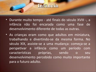 Infância
• Durante muito tempo - até finais do século XVIII -, a
infância não foi encarada como uma fase de
desenvolvimento diferente de todas as outras.
• As crianças eram como que adultos em miniatura,
trabalhando e divertindo-se da mesma forma. No
século XIX, assiste-se a uma mudança: começa-se a
perspetivar a infância como um período com
características
próprias,
sendo
o
seu
desenvolvimento percebido como muito importante
para o futuro adulto.

 