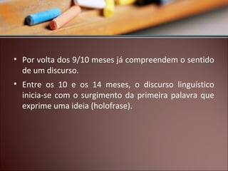• Por volta dos 9/10 meses já compreendem o sentido
de um discurso.
• Entre os 10 e os 14 meses, o discurso linguístico
inicia-se com o surgimento da primeira palavra que
exprime uma ideia (holofrase).

 