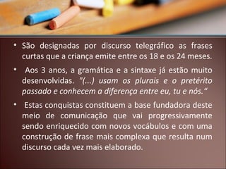 • São designadas por discurso telegráfico as frases
curtas que a criança emite entre os 18 e os 24 meses.
• Aos 3 anos, a gramática e a sintaxe já estão muito
desenvolvidas. "(...) usam os plurais e o pretérito
passado e conhecem a diferença entre eu, tu e nós.“
• Estas conquistas constituem a base fundadora deste
meio de comunicação que vai progressivamente
sendo enriquecido com novos vocábulos e com uma
construção de frase mais complexa que resulta num
discurso cada vez mais elaborado.

 