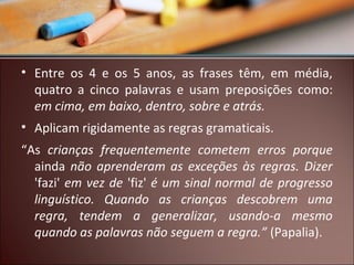 • Entre os 4 e os 5 anos, as frases têm, em média,
quatro a cinco palavras e usam preposições como:
em cima, em baixo, dentro, sobre e atrás.
• Aplicam rigidamente as regras gramaticais.
“As crianças frequentemente cometem erros porque
ainda não aprenderam as exceções às regras. Dizer
'fazi' em vez de 'fiz' é um sinal normal de progresso
linguístico. Quando as crianças descobrem uma
regra, tendem a generalizar, usando-a mesmo
quando as palavras não seguem a regra.” (Papalia).

 