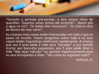 "Durante o período pré-escolar, a Ana estava cheia de
questões: 'Quantos sonos temos até amanhã?', 'Quem pôs
a água no rio?', 'Os bebés têm músculos?', 'Os cheiros vêm
de dentro do meu nariz?'.
As crianças mais novas estão interessadas em tudo o que se
passa no mundo. Fazem perguntas sobre tudo e as suas
capaci-dades linguísticas melhoram rapidamente. A criança
que aos 3 anos pede à mãe para "bocadar" a sua comida
(cortar aos boca-dos pequenos), aos 5 anos pode dizer à
mãe "Não sejas ridícula!" ou apontar orgulhosamente para
os seus brinquedos e dizer: "Vês como eu organizei tudo?"
PAPALIA, D.

 