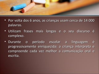 • Por volta dos 6 anos, as crianças usam cerca de 14 000
palavras.
• Utilizam frases mais longas e o seu discurso é
complexo.
• Durante o período escolar a linguagem é
progressivamente enriquecida: a criança interpreta e
compreende cada vez melhor a comunicação oral e
escrita.

 