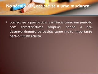 No século XIX, assiste-se a uma mudança:
• começa-se a perspetivar a infância como um período
com características próprias, sendo o seu
desenvolvimento percebido como muito importante
para o futuro adulto.

 
