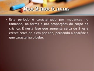 Dos 2 aos 6 anos
• Este período é caracterizado por mudanças no
tamanho, na forma e nas proporções do corpo da
criança. É nesta fase que aumenta cerca de 2 kg e
cresce cerca de 7 cm por ano, perdendo a aparência
que caracteriza o bebé.

 
