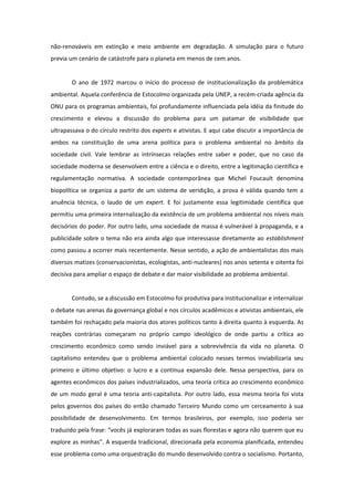 não-renováveis em extinção e meio ambiente em degradação. A simulação para o futuro
previa um cenário de catástrofe para o planeta em menos de cem anos.


        O ano de 1972 marcou o início do processo de institucionalização da problemática
ambiental. Aquela conferência de Estocolmo organizada pela UNEP, a recém-criada agência da
ONU para os programas ambientais, foi profundamente influenciada pela idéia da finitude do
crescimento e elevou a discussão do problema para um patamar de visibilidade que
ultrapassava o do círculo restrito dos experts e ativistas. E aqui cabe discutir a importância de
ambos na constituição de uma arena política para o problema ambiental no âmbito da
sociedade civil. Vale lembrar as intrínsecas relações entre saber e poder, que no caso da
sociedade moderna se desenvolvem entre a ciência e o direito, entre a legitimação científica e
regulamentação normativa. A sociedade contemporânea que Michel Foucault denomina
biopolítica se organiza a partir de um sistema de veridição, a prova é válida quando tem a
anuência técnica, o laudo de um expert. E foi justamente essa legitimidade científica que
permitiu uma primeira internalização da existência de um problema ambiental nos níveis mais
decisórios do poder. Por outro lado, uma sociedade de massa é vulnerável à propaganda, e a
publicidade sobre o tema não era ainda algo que interessasse diretamente ao establishment
como passou a ocorrer mais recentemente. Nesse sentido, a ação de ambientalistas dos mais
diversos matizes (conservacionistas, ecologistas, anti-nucleares) nos anos setenta e oitenta foi
decisiva para ampliar o espaço de debate e dar maior visibilidade ao problema ambiental.


        Contudo, se a discussão em Estocolmo foi produtiva para institucionalizar e internalizar
o debate nas arenas da governança global e nos círculos acadêmicos e ativistas ambientais, ele
também foi rechaçado pela maioria dos atores políticos tanto à direita quanto à esquerda. As
reações contrárias começaram no próprio campo ideológico de onde partiu a crítica ao
crescimento econômico como sendo inviável para a sobrevivência da vida no planeta. O
capitalismo entendeu que o problema ambiental colocado nesses termos inviabilizaria seu
primeiro e último objetivo: o lucro e a contínua expansão dele. Nessa perspectiva, para os
agentes econômicos dos países industrializados, uma teoria crítica ao crescimento econômico
de um modo geral é uma teoria anti-capitalista. Por outro lado, essa mesma teoria foi vista
pelos governos dos países do então chamado Terceiro Mundo como um cerceamento à sua
possibilidade de desenvolvimento. Em termos brasileiros, por exemplo, isso poderia ser
traduzido pela frase: “vocês já exploraram todas as suas florestas e agora não querem que eu
explore as minhas”. A esquerda tradicional, direcionada pela economia planificada, entendeu
esse problema como uma orquestração do mundo desenvolvido contra o socialismo. Portanto,
 